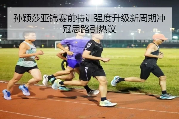 孙颖莎亚锦赛前特训强度升级新周期冲冠思路引热议